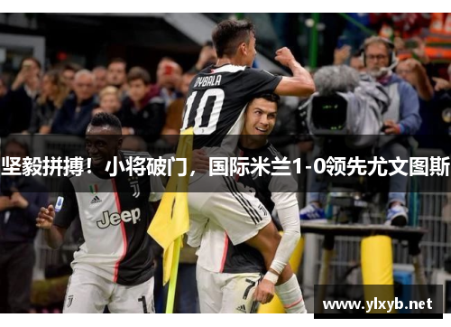 坚毅拼搏！小将破门，国际米兰1-0领先尤文图斯